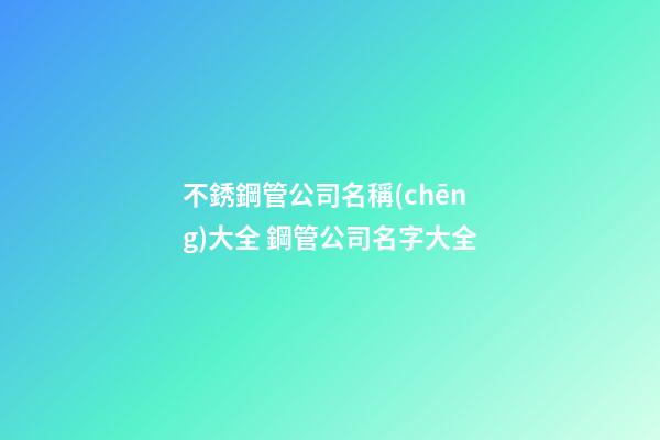 不銹鋼管公司名稱(chēng)大全 鋼管公司名字大全
